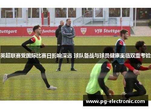 英超联赛受国际比赛日影响深远 球队备战与球员健康面临双重考验