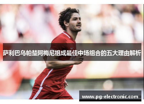 萨利巴乌帕楚阿梅尼组成最佳中场组合的五大理由解析 萨利巴乌帕楚阿梅尼组成最佳中场组合的五大理由解析