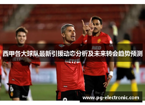 西甲各大球队最新引援动态分析及未来转会趋势预测 西甲各大球队最新引援动态分析及未来转会趋势预测