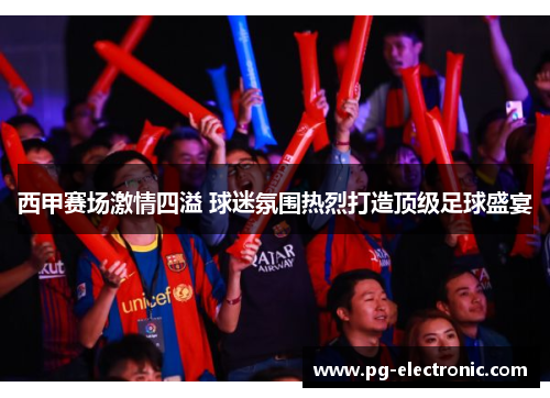 西甲赛场激情四溢 球迷氛围热烈打造顶级足球盛宴 西甲赛场激情四溢 球迷氛围热烈打造顶级足球盛宴