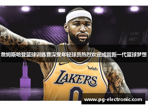 詹姆斯哈登篮球训练营深受年轻球员热烈欢迎成就新一代篮球梦想 詹姆斯哈登篮球训练营深受年轻球员热烈欢迎成就新一代篮球梦想