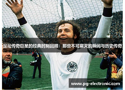 足坛传奇巨星的经典时刻回顾：那些不可磨灭的瞬间与历史传奇