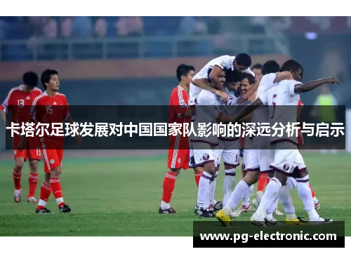 卡塔尔足球发展对中国国家队影响的深远分析与启示 卡塔尔足球发展对中国国家队影响的深远分析与启示