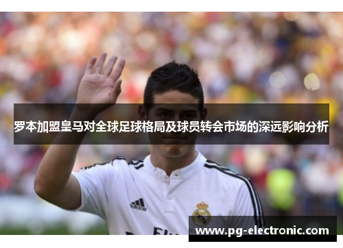 罗本加盟皇马对全球足球格局及球员转会市场的深远影响分析 罗本加盟皇马对全球足球格局及球员转会市场的深远影响分析