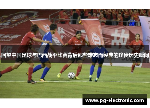 回望中国足球与巴西战平比赛背后那些难忘而经典的珍贵历史瞬间 回望中国足球与巴西战平比赛背后那些难忘而经典的珍贵历史瞬间