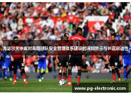海瑟尔关惨案对英超球队安全管理体系建设的深刻警示与长远启迪性 海瑟尔关惨案对英超球队安全管理体系建设的深刻警示与长远启迪性