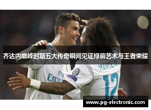 齐达内巅峰时期五大传奇瞬间见证绿茵艺术与王者荣耀