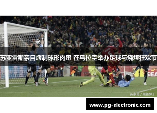 苏亚雷斯亲自烤制球形肉串 在乌拉圭举办足球与烧烤狂欢节