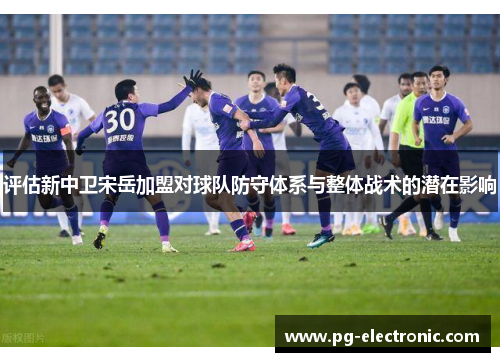 评估新中卫宋岳加盟对球队防守体系与整体战术的潜在影响