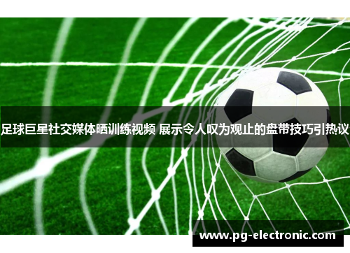 足球巨星社交媒体晒训练视频 展示令人叹为观止的盘带技巧引热议