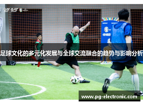足球文化的多元化发展与全球交流融合的趋势与影响分析