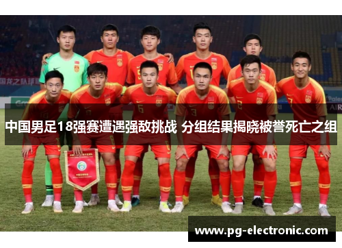 中国男足18强赛遭遇强敌挑战 分组结果揭晓被誉死亡之组