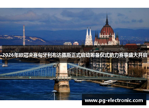 2026年欧冠决赛匈牙利布达佩斯正式启动筹备仪式助力赛事盛大开启
