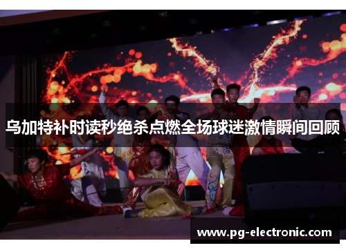 乌加特补时读秒绝杀点燃全场球迷激情瞬间回顾