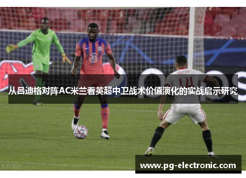 从吕迪格对阵AC米兰看英超中卫战术价值演化的实战启示研究