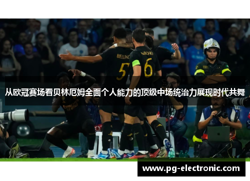 从欧冠赛场看贝林厄姆全面个人能力的顶级中场统治力展现时代共舞