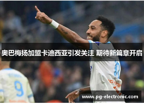 奥巴梅扬加盟卡迪西亚引发关注 期待新篇章开启