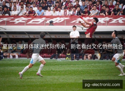 夏窗引援群体球迷代际传承,新老看台文化悄然融合 夏窗引援群体球迷代际传承,新老看台文化悄然融合