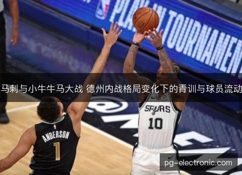 马刺与小牛牛马大战 德州内战格局变化下的青训与球员流动 马刺与小牛牛马大战 德州内战格局变化下的青训与球员流动